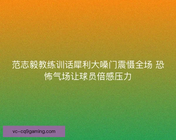 范志毅教练训话犀利大嗓门震慑全场 恐怖气场让球员倍感压力