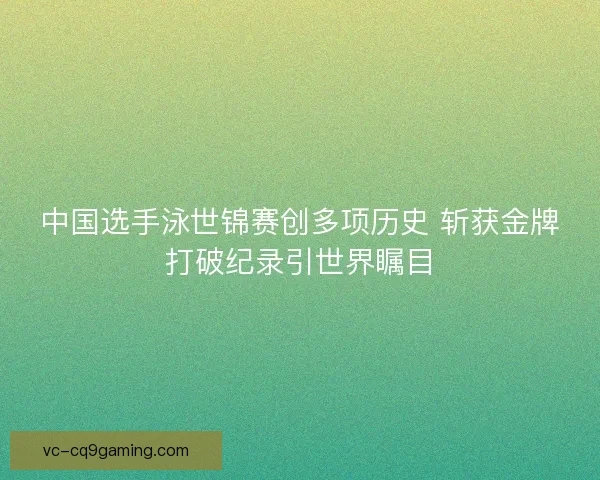 中国选手泳世锦赛创多项历史 斩获金牌打破纪录引世界瞩目