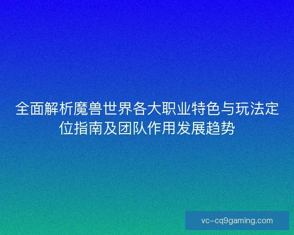 全面解析魔兽世界各大职业特色与玩法定位指南及团队作用发展趋势