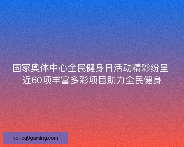 国家奥体中心全民健身日活动精彩纷呈 近60项丰富多彩项目助力全民健身