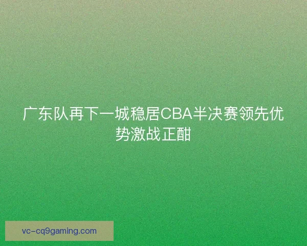 广东队再下一城稳居CBA半决赛领先优势激战正酣