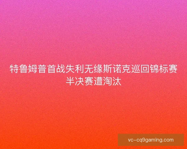 特鲁姆普首战失利无缘斯诺克巡回锦标赛半决赛遭淘汰
