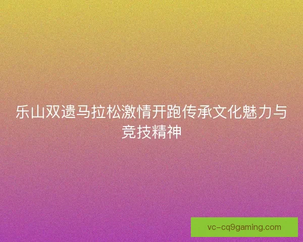 乐山双遗马拉松激情开跑传承文化魅力与竞技精神