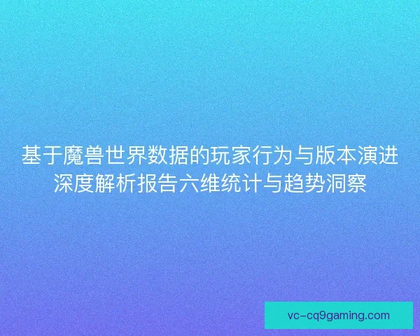 基于魔兽世界数据的玩家行为与版本演进深度解析报告六维统计与趋势洞察