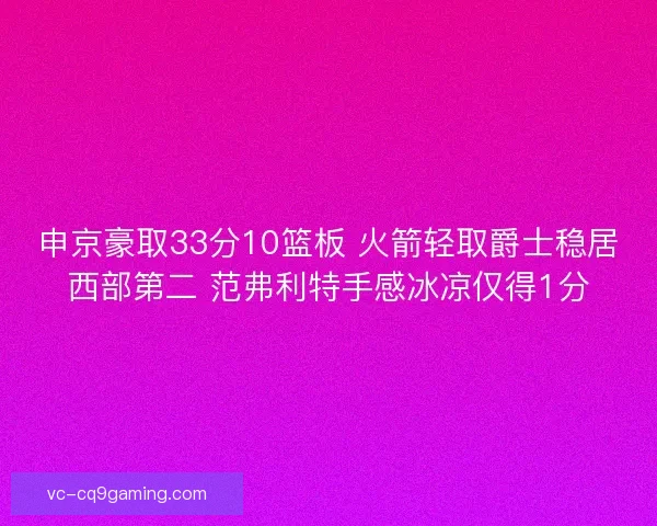 申京豪取33分10篮板 火箭轻取爵士稳居西部第二 范弗利特手感冰凉仅得1分