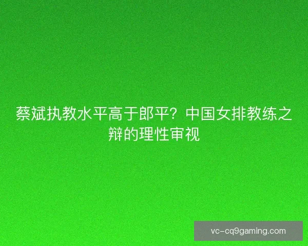 蔡斌执教水平高于郎平？中国女排教练之辩的理性审视