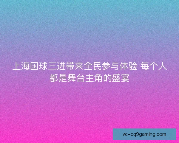 上海国球三进带来全民参与体验 每个人都是舞台主角的盛宴