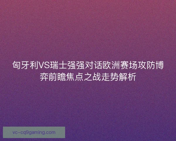 匈牙利VS瑞士强强对话欧洲赛场攻防博弈前瞻焦点之战走势解析
