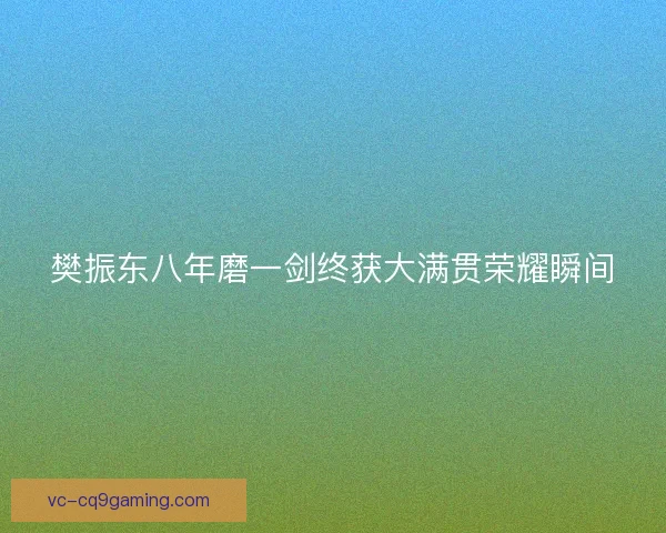 樊振东八年磨一剑终获大满贯荣耀瞬间