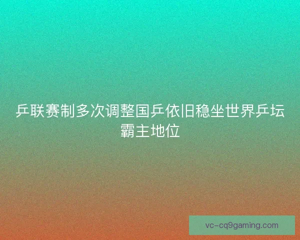 乒联赛制多次调整国乒依旧稳坐世界乒坛霸主地位 乒联赛制多次调整国乒依旧稳坐世界乒坛霸主地位