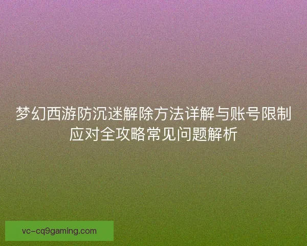 梦幻西游防沉迷解除方法详解与账号限制应对全攻略常见问题解析