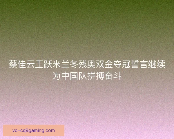 蔡佳云王跃米兰冬残奥双金夺冠誓言继续为中国队拼搏奋斗