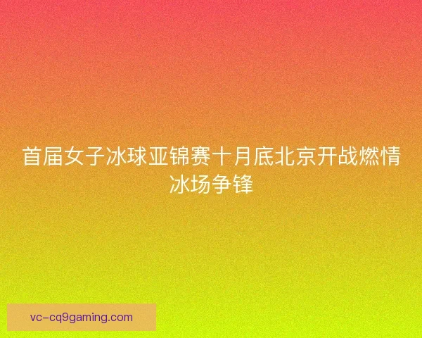 首届女子冰球亚锦赛十月底北京开战燃情冰场争锋