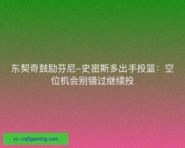 东契奇鼓励芬尼-史密斯多出手投篮:空位机会别错过继续投 东契奇鼓励芬尼-史密斯多出手投篮:空位机会别错过继续投