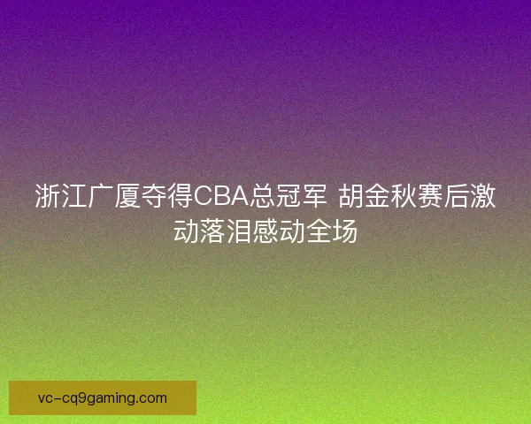 浙江广厦夺得CBA总冠军 胡金秋赛后激动落泪感动全场 浙江广厦夺得CBA总冠军 胡金秋赛后激动落泪感动全场