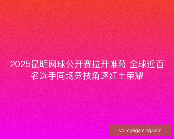2025昆明网球公开赛拉开帷幕 全球近百名选手同场竞技角逐红土荣耀