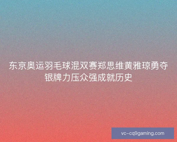 东京奥运羽毛球混双赛郑思维黄雅琼勇夺银牌力压众强成就历史