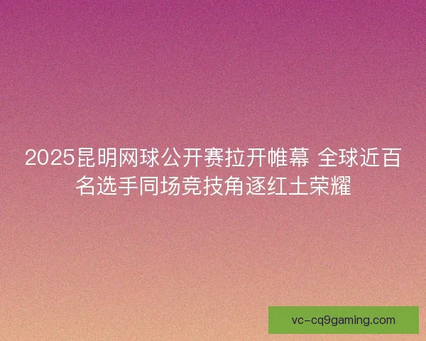 2025昆明网球公开赛拉开帷幕 全球近百名选手同场竞技角逐红土荣耀