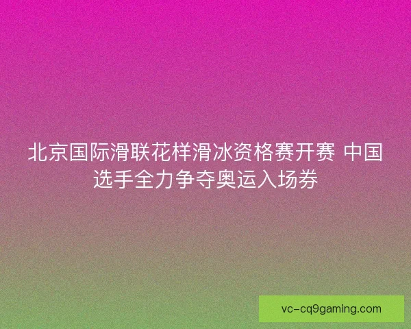 北京国际滑联花样滑冰资格赛开赛 中国选手全力争夺奥运入场券